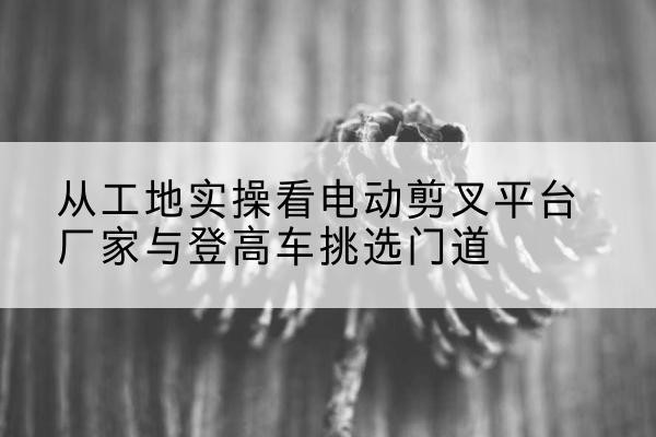 肇东电动剪叉升降平台厂家-从工地实操看电动剪叉平台厂家与登高车挑选门道