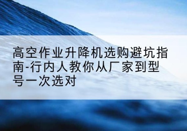 肇东升降平台厂家-高空作业升降机选购避坑指南-行内人教你从厂家到型号一次选对