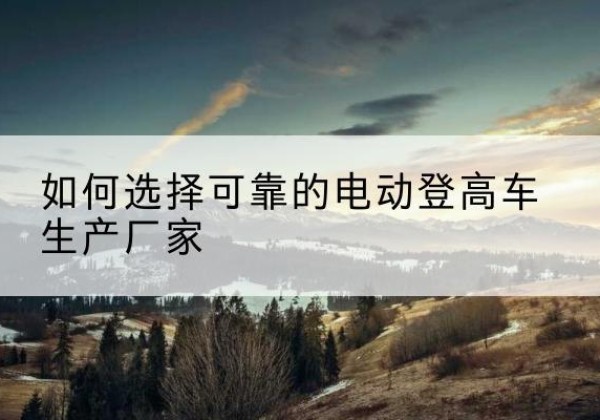 肇东电动登高车厂家-如何选择可靠的电动登高车生产厂家