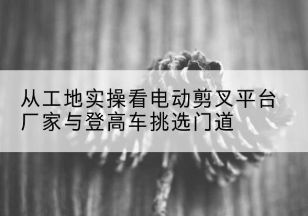 肇东电动剪叉升降平台厂家-从工地实操看电动剪叉平台厂家与登高车挑选门道